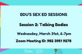 Light blue background with rainbow flag going from the left side to the middle of the right side. Overlayed is a light blue square. Black text reads, &quot;BDU&#39;s Sex Ed sessions. Session 2: Talking Bodies. Wednesday, March 31tst, 6-7pm. Zoom Meeting ID: 982 3951 9278.&quot; At the bottom are the Duke Student Wellness Center logo in white and the Blue Devil&#39;s United logo in black. End ID.